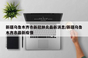 新疆乌鲁木齐市新冠肺炎最新消息/新疆乌鲁木齐市最新疫情