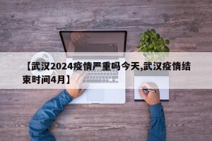 【武汉2024疫情严重吗今天,武汉疫情结束时间4月】