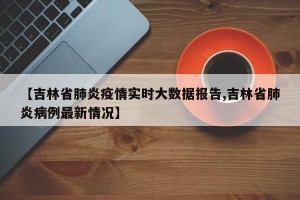 【吉林省肺炎疫情实时大数据报告,吉林省肺炎病例最新情况】