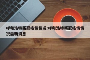 呼和浩特新冠疫情情况:呼和浩特新冠疫情情况最新消息