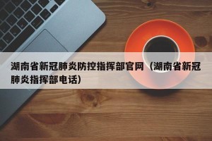 湖南省新冠肺炎防控指挥部官网（湖南省新冠肺炎指挥部电话）