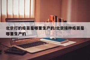 北京打的疫苗是哪里生产的/北京接种疫苗是哪里生产的