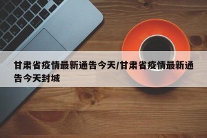 甘肃省疫情最新通告今天/甘肃省疫情最新通告今天封城
