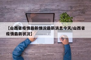 【山西省疫情最新情况最新消息今天/山西省疫情最新状况】