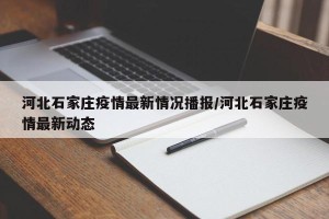 河北石家庄疫情最新情况播报/河北石家庄疫情最新动态