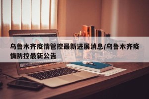 乌鲁木齐疫情管控最新进展消息/乌鲁木齐疫情防控最新公告