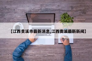 【江西贵溪市最新消息,江西贵溪最新新闻】