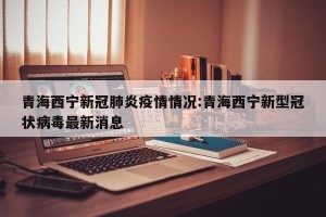 青海西宁新冠肺炎疫情情况:青海西宁新型冠状病毒最新消息