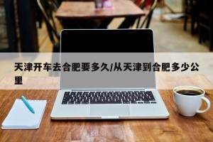 天津开车去合肥要多久/从天津到合肥多少公里