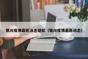 银川疫情最新消息疑似（银川疫情最新动态）