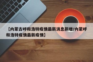 【内蒙古呼和浩特疫情最新消息新增/内蒙呼和浩特疫情最新疫情】