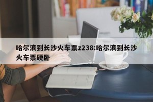 哈尔滨到长沙火车票z238:哈尔滨到长沙火车票硬卧