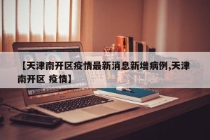 【天津南开区疫情最新消息新增病例,天津 南开区 疫情】