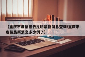 【重庆市疫情报告昆明最新消息查询/重庆市疫情最新消息多少例了】