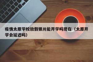 疫情太原学校放假银川能开学吗现在（太原开学会延迟吗）