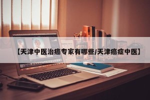 【天津中医治癌专家有哪些/天津癌症中医】