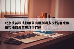 北京疫苗跟成都疫苗有区别吗多少钱/北京疫苗和成都疫苗可以混打吗