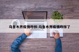 乌鲁木齐疫情咋样:乌鲁木齐疫情咋样了