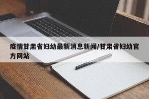 疫情甘肃省妇幼最新消息新闻/甘肃省妇幼官方网站