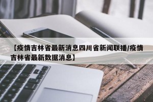 【疫情吉林省最新消息四川省新闻联播/疫情吉林省最新数据消息】