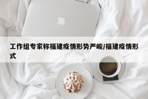 工作组专家称福建疫情形势严峻/福建疫情形式