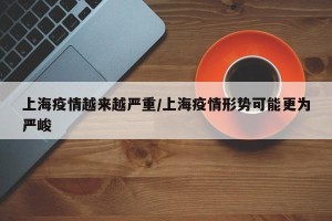 上海疫情越来越严重/上海疫情形势可能更为严峻