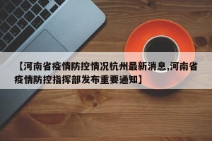 【河南省疫情防控情况杭州最新消息,河南省疫情防控指挥部发布重要通知】
