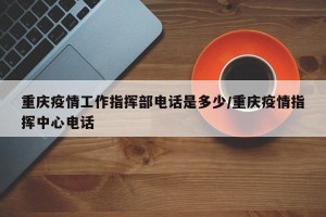 重庆疫情工作指挥部电话是多少/重庆疫情指挥中心电话