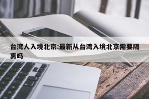 台湾人入境北京:最新从台湾入境北京需要隔离吗
