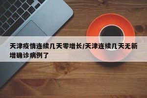 天津疫情连续几天零增长/天津连续几天无新增确诊病例了