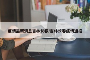 疫情最新消息吉林长春/吉林长春疫情通报