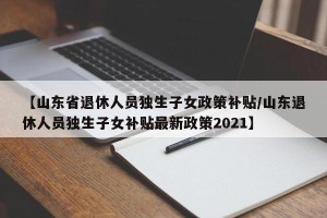 【山东省退休人员独生子女政策补贴/山东退休人员独生子女补贴最新政策2021】