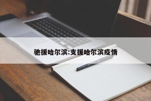驰援哈尔滨:支援哈尔滨疫情