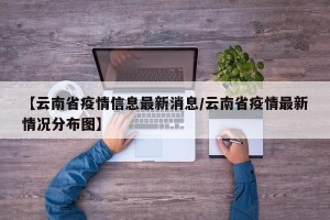 【云南省疫情信息最新消息/云南省疫情最新情况分布图】