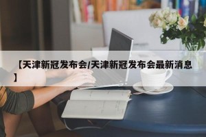 【天津新冠发布会/天津新冠发布会最新消息】