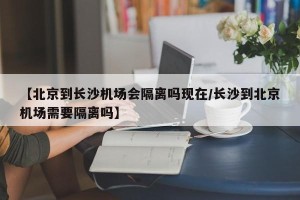 【北京到长沙机场会隔离吗现在/长沙到北京机场需要隔离吗】