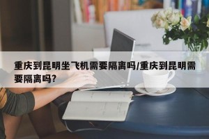 重庆到昆明坐飞机需要隔离吗/重庆到昆明需要隔离吗?