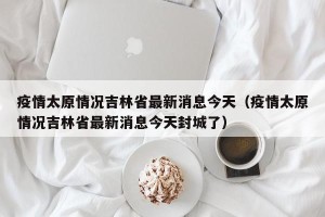 疫情太原情况吉林省最新消息今天（疫情太原情况吉林省最新消息今天封城了）