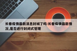 长春疫情最新消息封城了吗:长春疫情最新情况,是否进行封闭式管理