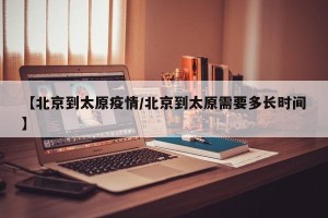 【北京到太原疫情/北京到太原需要多长时间】