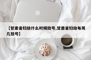 【甘肃省妇幼什么时候放号,甘肃省妇幼每周几放号】