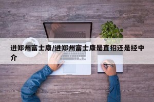 进郑州富士康/进郑州富士康是直招还是经中介