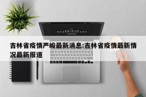 吉林省疫情严峻最新消息:吉林省疫情最新情况最新报道