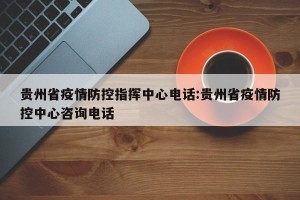 贵州省疫情防控指挥中心电话:贵州省疫情防控中心咨询电话