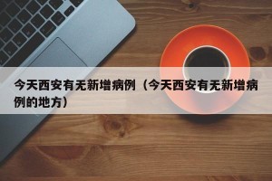 今天西安有无新增病例（今天西安有无新增病例的地方）