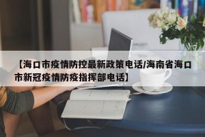 【海口市疫情防控最新政策电话/海南省海口市新冠疫情防疫指挥部电话】