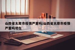山西省太原市疫情严重吗/山西省太原市疫情严重吗现在