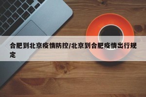 合肥到北京疫情防控/北京到合肥疫情出行规定