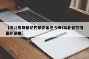 【湖北省疫情防控最新消息今天/湖北省疫情最新进展】