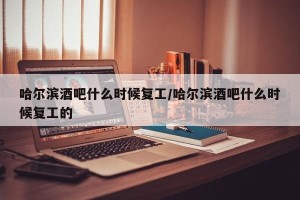 哈尔滨酒吧什么时候复工/哈尔滨酒吧什么时候复工的